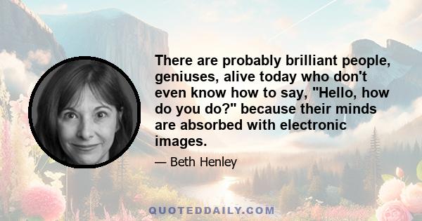 There are probably brilliant people, geniuses, alive today who don't even know how to say, Hello, how do you do? because their minds are absorbed with electronic images.