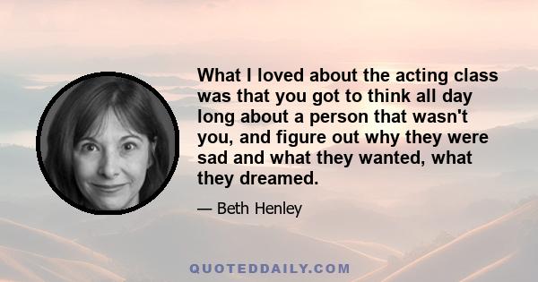 What I loved about the acting class was that you got to think all day long about a person that wasn't you, and figure out why they were sad and what they wanted, what they dreamed.