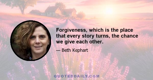 Forgiveness, which is the place that every story turns, the chance we give each other.