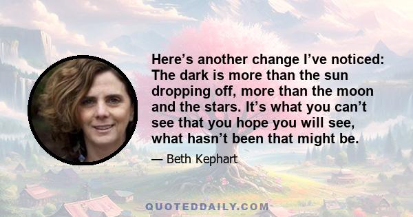 Here’s another change I’ve noticed: The dark is more than the sun dropping off, more than the moon and the stars. It’s what you can’t see that you hope you will see, what hasn’t been that might be.