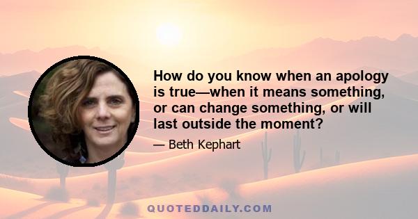 How do you know when an apology is true—when it means something, or can change something, or will last outside the moment?