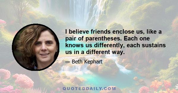 I believe friends enclose us, like a pair of parentheses. Each one knows us differently, each sustains us in a different way.