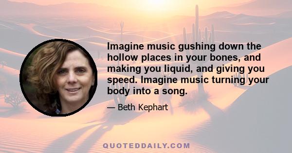 Imagine music gushing down the hollow places in your bones, and making you liquid, and giving you speed. Imagine music turning your body into a song.