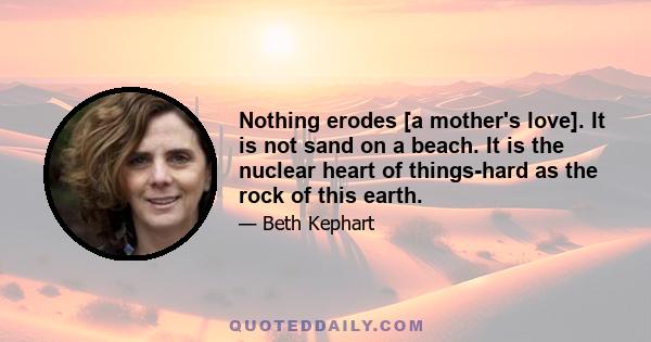 Nothing erodes [a mother's love]. It is not sand on a beach. It is the nuclear heart of things-hard as the rock of this earth.