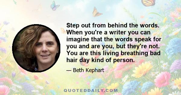 Step out from behind the words. When you're a writer you can imagine that the words speak for you and are you, but they're not. You are this living breathing bad hair day kind of person.