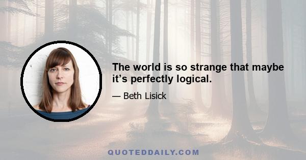 The world is so strange that maybe it’s perfectly logical.