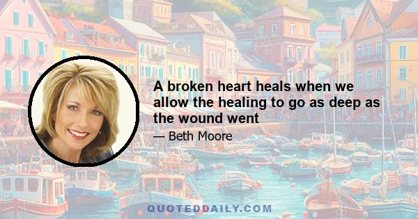 A broken heart heals when we allow the healing to go as deep as the wound went