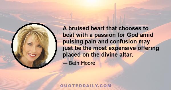 A bruised heart that chooses to beat with a passion for God amid pulsing pain and confusion may just be the most expensive offering placed on the divine altar.