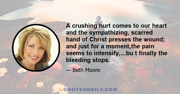 A crushing hurt comes to our heart and the sympathizing, scarred hand of Christ presses the wound; and just for a moment,the pain seems to intensify,...bu t finally the bleeding stops.