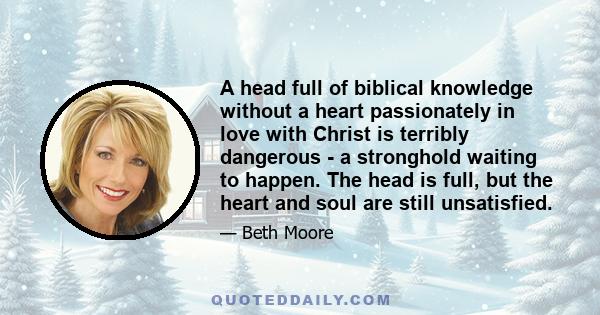 A head full of biblical knowledge without a heart passionately in love with Christ is terribly dangerous - a stronghold waiting to happen. The head is full, but the heart and soul are still unsatisfied.