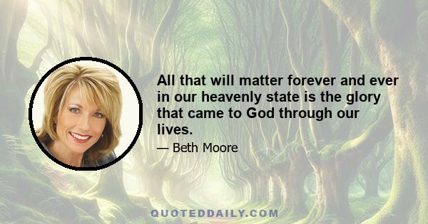 All that will matter forever and ever in our heavenly state is the glory that came to God through our lives.