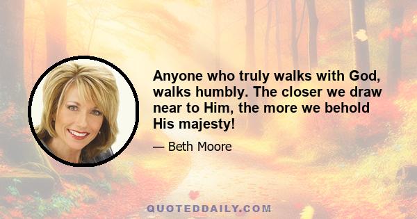 Anyone who truly walks with God, walks humbly. The closer we draw near to Him, the more we behold His majesty!