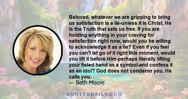 Beloved, whatever we are gripping to bring us satisfaction is a lie-unless it is Christ. He is the Truth that sets us free. If you are holding anything in your craving for satisfaction right now, would you be willing to 