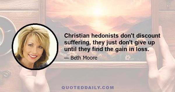 Christian hedonists don't discount suffering, they just don't give up until they find the gain in loss.