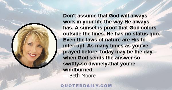 Don't assume that God will always work in your life the way He always has. A sunset is proof that God colors outside the lines. He has no status quo. Even the laws of nature are His to interrupt. As many times as you've 