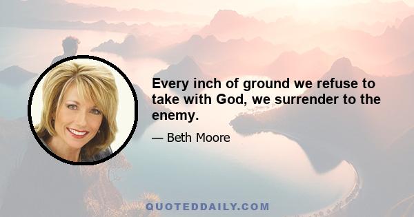 Every inch of ground we refuse to take with God, we surrender to the enemy.