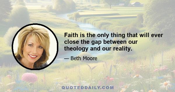 Faith is the only thing that will ever close the gap between our theology and our reality.