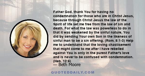 Father God, thank You for having no condemnation for those who are in Christ Jesus, because through Christ Jesus the law of the Spirit of life set me free from the law of sin and death. For what the law was powerless to 