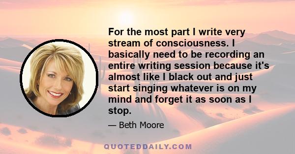 For the most part I write very stream of consciousness. I basically need to be recording an entire writing session because it's almost like I black out and just start singing whatever is on my mind and forget it as soon 