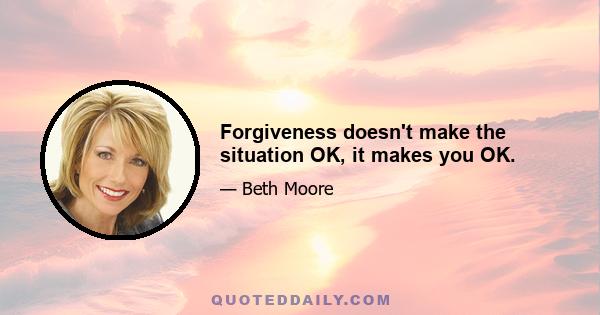 Forgiveness doesn't make the situation OK, it makes you OK.