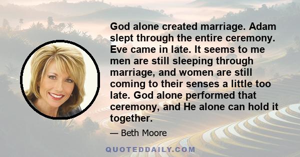 God alone created marriage. Adam slept through the entire ceremony. Eve came in late. It seems to me men are still sleeping through marriage, and women are still coming to their senses a little too late. God alone