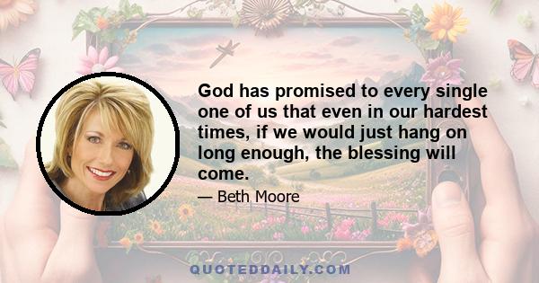 God has promised to every single one of us that even in our hardest times, if we would just hang on long enough, the blessing will come.