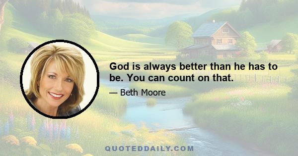 God is always better than he has to be. You can count on that.