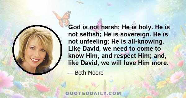 God is not harsh; He is holy. He is not selfish; He is sovereign. He is not unfeeling; He is all-knowing. Like David, we need to come to know Him, and respect Him; and, like David, we will love Him more.