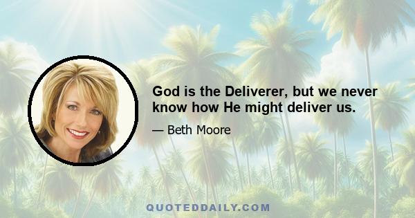 God is the Deliverer, but we never know how He might deliver us.