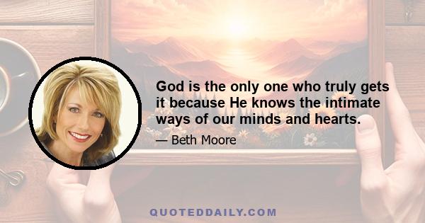 God is the only one who truly gets it because He knows the intimate ways of our minds and hearts.