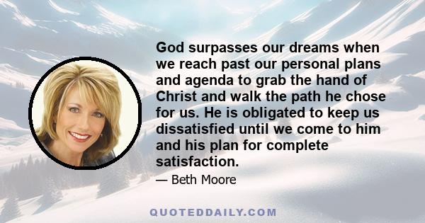 God surpasses our dreams when we reach past our personal plans and agenda to grab the hand of Christ and walk the path he chose for us. He is obligated to keep us dissatisfied until we come to him and his plan for