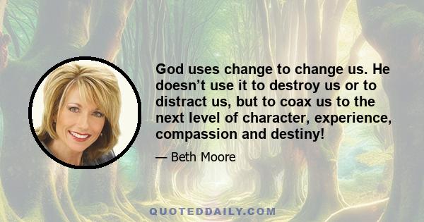 God uses change to change us. He doesn’t use it to destroy us or to distract us, but to coax us to the next level of character, experience, compassion and destiny!