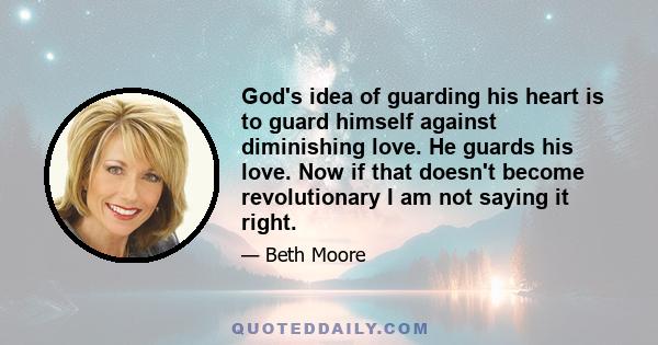 God's idea of guarding his heart is to guard himself against diminishing love. He guards his love. Now if that doesn't become revolutionary I am not saying it right.