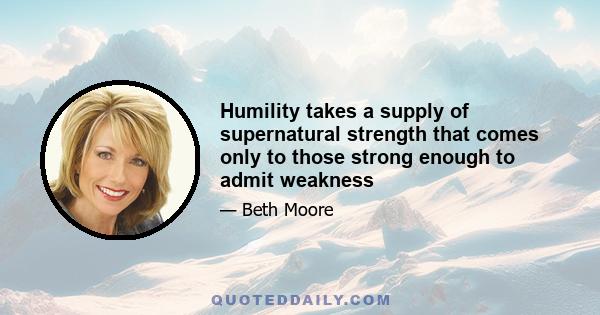 Humility takes a supply of supernatural strength that comes only to those strong enough to admit weakness