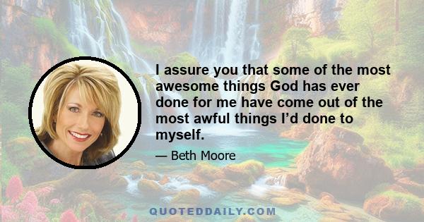 I assure you that some of the most awesome things God has ever done for me have come out of the most awful things I’d done to myself.