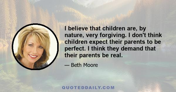 I believe that children are, by nature, very forgiving. I don't think children expect their parents to be perfect. I think they demand that their parents be real.