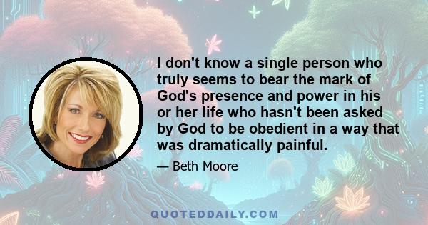 I don't know a single person who truly seems to bear the mark of God's presence and power in his or her life who hasn't been asked by God to be obedient in a way that was dramatically painful.