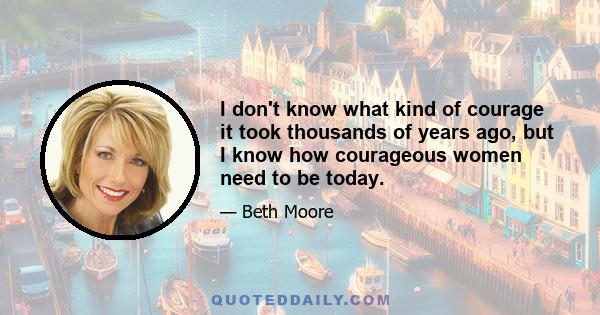 I don't know what kind of courage it took thousands of years ago, but I know how courageous women need to be today.