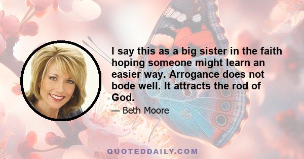 I say this as a big sister in the faith hoping someone might learn an easier way. Arrogance does not bode well. It attracts the rod of God.