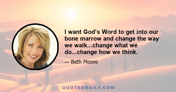 I want God’s Word to get into our bone marrow and change the way we walk...change what we do...change how we think.