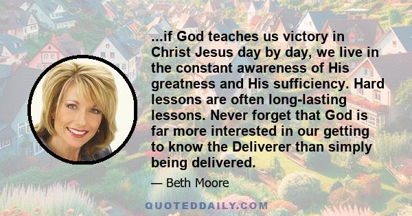 ...if God teaches us victory in Christ Jesus day by day, we live in the constant awareness of His greatness and His sufficiency. Hard lessons are often long-lasting lessons. Never forget that God is far more interested