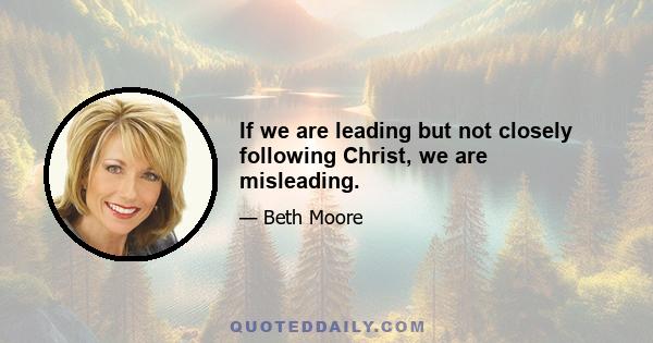 If we are leading but not closely following Christ, we are misleading.