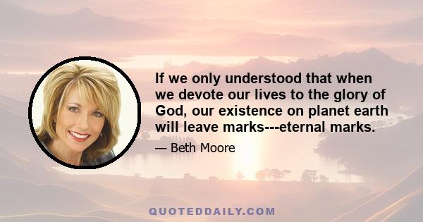 If we only understood that when we devote our lives to the glory of God, our existence on planet earth will leave marks---eternal marks.