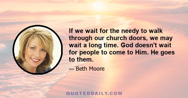 If we wait for the needy to walk through our church doors, we may wait a long time. God doesn't wait for people to come to Him. He goes to them.