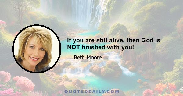 If you are still alive, then God is NOT finished with you!