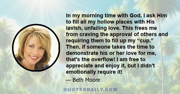 In my morning time with God, I ask Him to fill all my hollow places with His lavish, unfailing love. This frees me from craving the approval of others and requiring them to fill up my “cup.” Then, if someone takes the