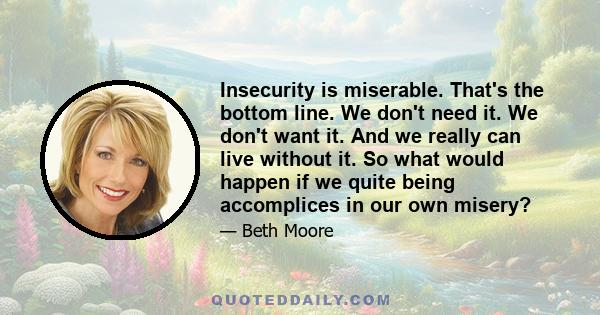 Insecurity is miserable. That's the bottom line. We don't need it. We don't want it. And we really can live without it. So what would happen if we quite being accomplices in our own misery?