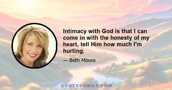 Intimacy with God is that I can come in with the honesty of my heart, tell Him how much I'm hurting.