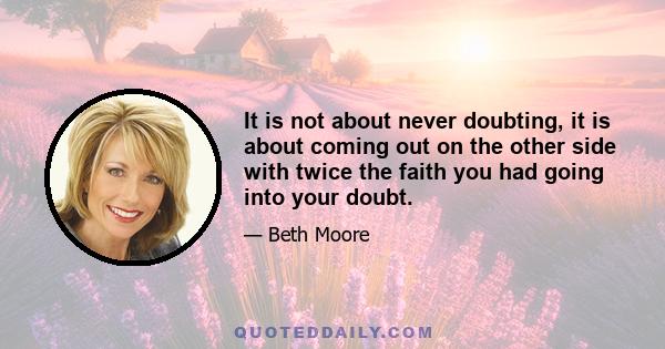 It is not about never doubting, it is about coming out on the other side with twice the faith you had going into your doubt.