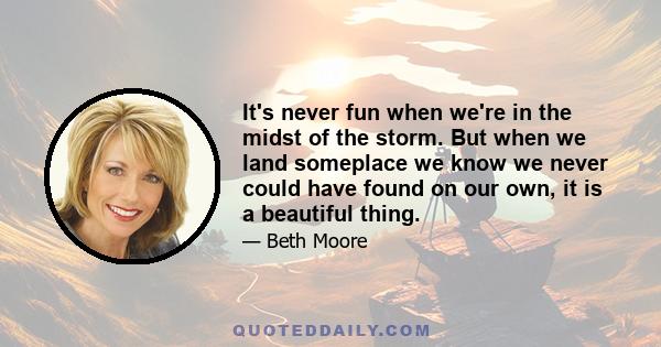 It's never fun when we're in the midst of the storm. But when we land someplace we know we never could have found on our own, it is a beautiful thing.